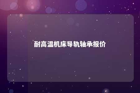 耐高温机床导轨轴承报价 