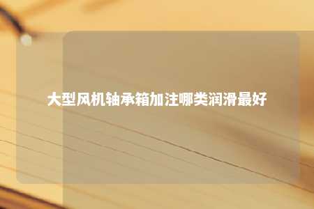 大型风机轴承箱加注哪类润滑最好 